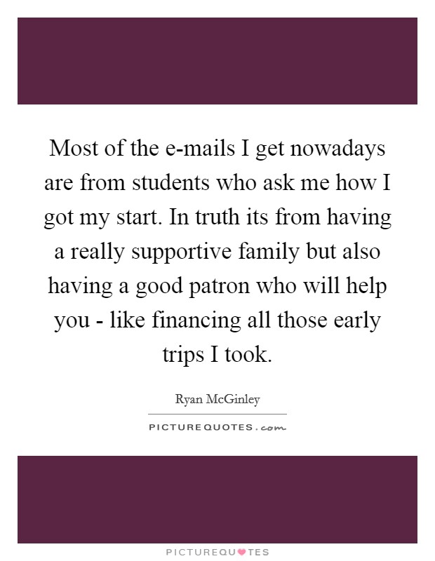 Most of the e-mails I get nowadays are from students who ask me how I got my start. In truth its from having a really supportive family but also having a good patron who will help you - like financing all those early trips I took Picture Quote #1