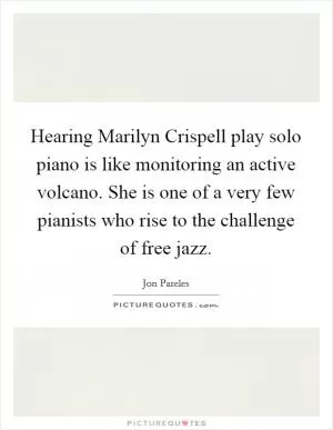 Hearing Marilyn Crispell play solo piano is like monitoring an active volcano. She is one of a very few pianists who rise to the challenge of free jazz Picture Quote #1