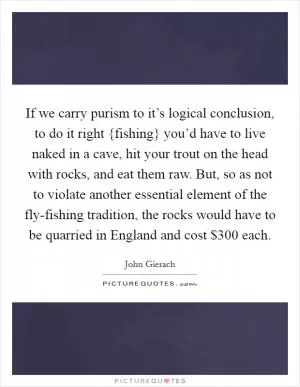 If we carry purism to it’s logical conclusion, to do it right {fishing} you’d have to live naked in a cave, hit your trout on the head with rocks, and eat them raw. But, so as not to violate another essential element of the fly-fishing tradition, the rocks would have to be quarried in England and cost $300 each Picture Quote #1