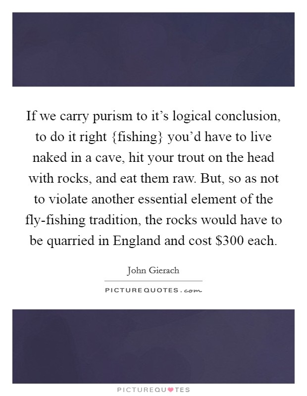 If we carry purism to it's logical conclusion, to do it right {fishing} you'd have to live naked in a cave, hit your trout on the head with rocks, and eat them raw. But, so as not to violate another essential element of the fly-fishing tradition, the rocks would have to be quarried in England and cost $300 each Picture Quote #1