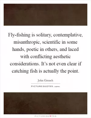 Fly-fishing is solitary, contemplative, misanthropic, scientific in some hands, poetic in others, and laced with conflicting aesthetic considerations. It’s not even clear if catching fish is actually the point Picture Quote #1