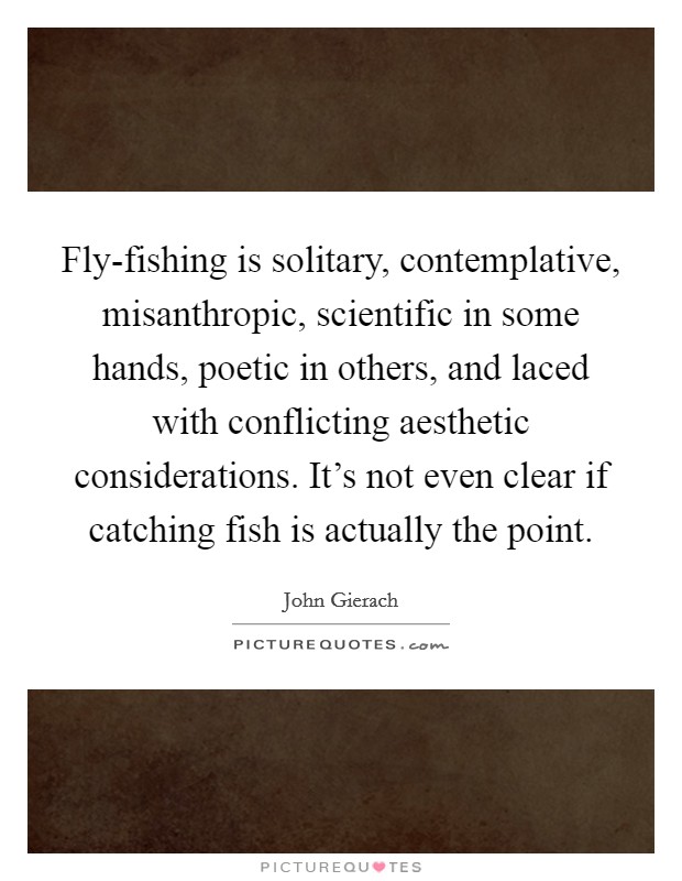 Fly-fishing is solitary, contemplative, misanthropic, scientific in some hands, poetic in others, and laced with conflicting aesthetic considerations. It's not even clear if catching fish is actually the point Picture Quote #1
