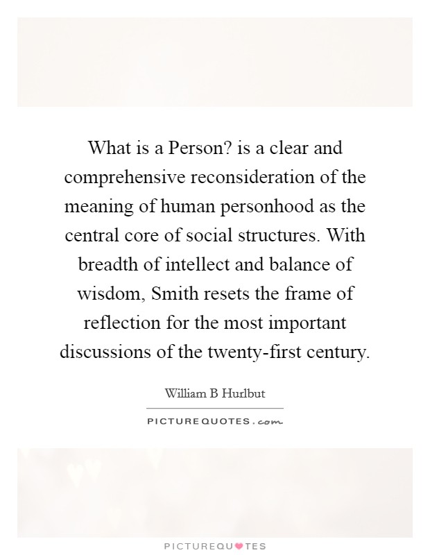 What is a Person? is a clear and comprehensive reconsideration of the meaning of human personhood as the central core of social structures. With breadth of intellect and balance of wisdom, Smith resets the frame of reflection for the most important discussions of the twenty-first century Picture Quote #1
