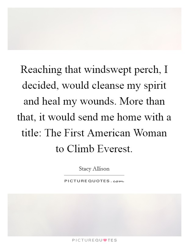 Reaching that windswept perch, I decided, would cleanse my spirit and heal my wounds. More than that, it would send me home with a title: The First American Woman to Climb Everest Picture Quote #1