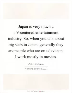 Japan is very much a TV-centered entertainment industry. So, when you talk about big stars in Japan, generally they are people who are on television. I work mostly in movies Picture Quote #1