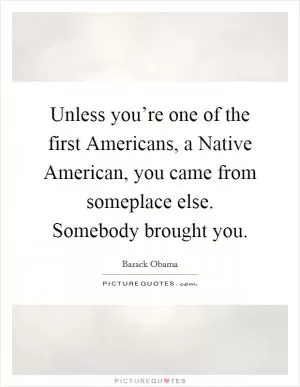 Unless you’re one of the first Americans, a Native American, you came from someplace else. Somebody brought you Picture Quote #1
