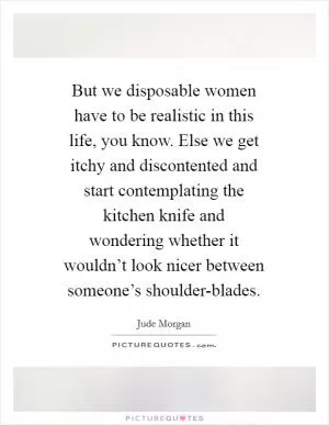 But we disposable women have to be realistic in this life, you know. Else we get itchy and discontented and start contemplating the kitchen knife and wondering whether it wouldn’t look nicer between someone’s shoulder-blades Picture Quote #1