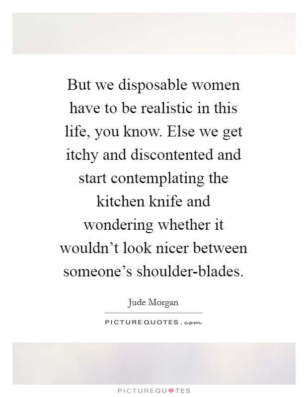 But we disposable women have to be realistic in this life, you know. Else we get itchy and discontented and start contemplating the kitchen knife and wondering whether it wouldn't look nicer between someone's shoulder-blades Picture Quote #1