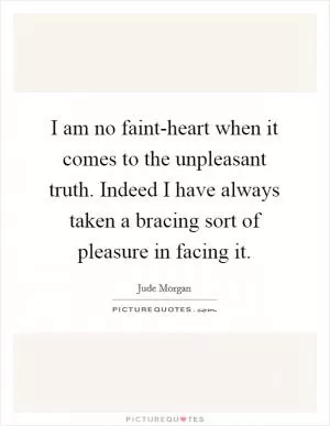 I am no faint-heart when it comes to the unpleasant truth. Indeed I have always taken a bracing sort of pleasure in facing it Picture Quote #1