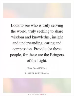 Look to see who is truly serving the world, truly seeking to share wisdom and knowledge, insight and understanding, caring and compassion. Provide for these people, for these are the Bringers of the Light Picture Quote #1