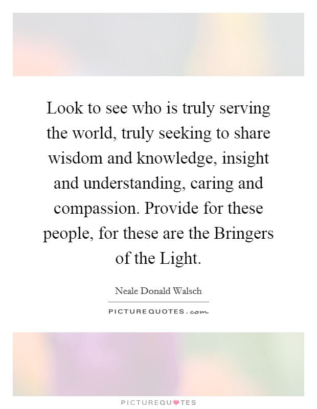 Look to see who is truly serving the world, truly seeking to share wisdom and knowledge, insight and understanding, caring and compassion. Provide for these people, for these are the Bringers of the Light Picture Quote #1