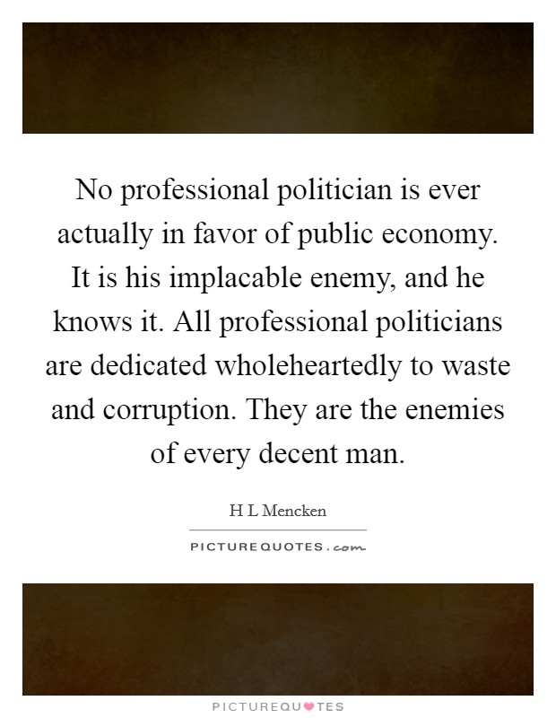No professional politician is ever actually in favor of public economy. It is his implacable enemy, and he knows it. All professional politicians are dedicated wholeheartedly to waste and corruption. They are the enemies of every decent man Picture Quote #1
