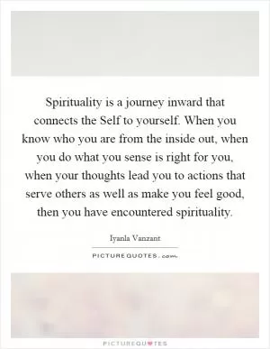 Spirituality is a journey inward that connects the Self to yourself. When you know who you are from the inside out, when you do what you sense is right for you, when your thoughts lead you to actions that serve others as well as make you feel good, then you have encountered spirituality Picture Quote #1
