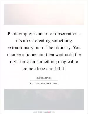 Photography is an art of observation - it’s about creating something extraordinary out of the ordinary. You choose a frame and then wait until the right time for something magical to come along and fill it Picture Quote #1