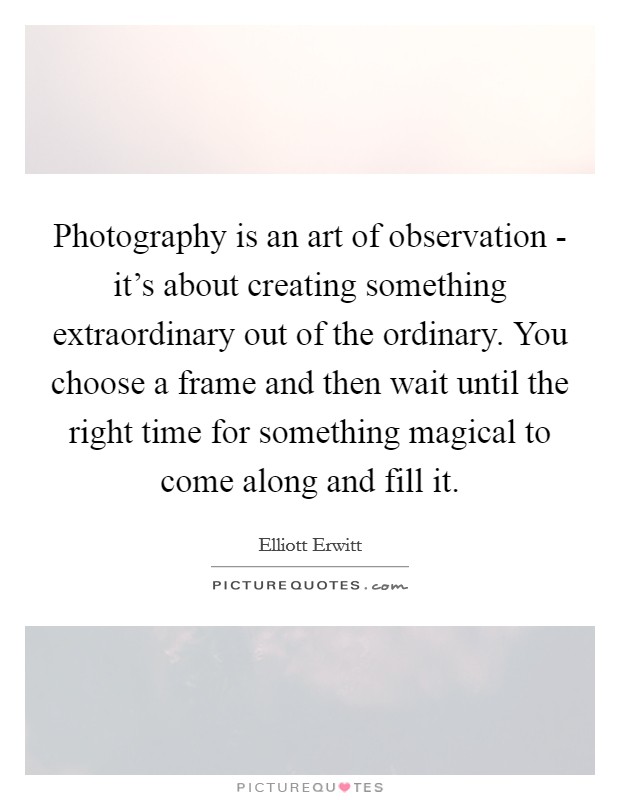 Photography is an art of observation - it's about creating something extraordinary out of the ordinary. You choose a frame and then wait until the right time for something magical to come along and fill it Picture Quote #1