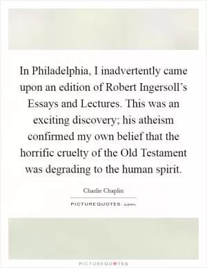 In Philadelphia, I inadvertently came upon an edition of Robert Ingersoll’s Essays and Lectures. This was an exciting discovery; his atheism confirmed my own belief that the horrific cruelty of the Old Testament was degrading to the human spirit Picture Quote #1