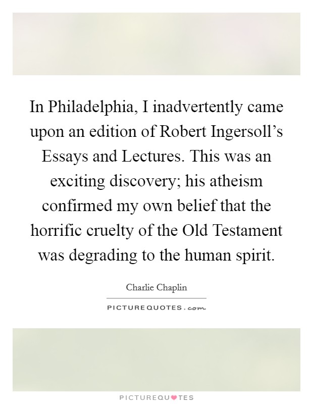In Philadelphia, I inadvertently came upon an edition of Robert Ingersoll's Essays and Lectures. This was an exciting discovery; his atheism confirmed my own belief that the horrific cruelty of the Old Testament was degrading to the human spirit Picture Quote #1