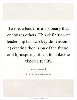 To me, a leader is a visionary that energizes others. This definition of leadership has two key dimensions: a) creating the vision of the future, and b) inspiring others to make the vision a reality Picture Quote #1