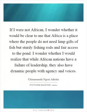 If I were not African, I wonder whether it would be clear to me that Africa is a place where the people do not need limp gifts of fish but sturdy fishing rods and fair access to the pond. I wonder whether I would realize that while African nations have a failure of leadership, they also have dynamic people with agency and voices Picture Quote #1