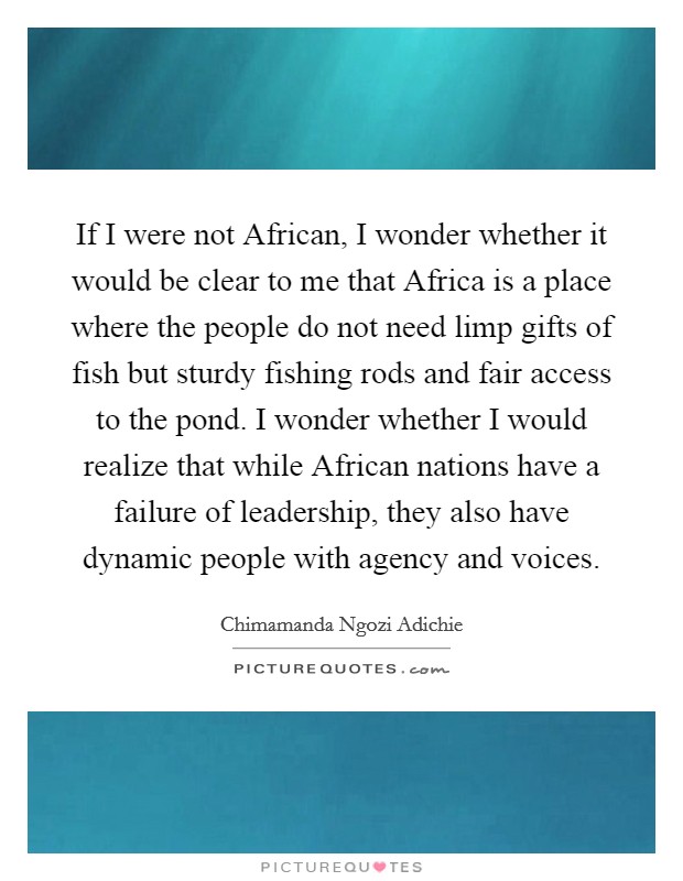 If I were not African, I wonder whether it would be clear to me that Africa is a place where the people do not need limp gifts of fish but sturdy fishing rods and fair access to the pond. I wonder whether I would realize that while African nations have a failure of leadership, they also have dynamic people with agency and voices Picture Quote #1
