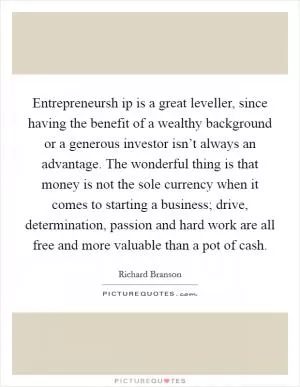 Entrepreneursh ip is a great leveller, since having the benefit of a wealthy background or a generous investor isn’t always an advantage. The wonderful thing is that money is not the sole currency when it comes to starting a business; drive, determination, passion and hard work are all free and more valuable than a pot of cash Picture Quote #1