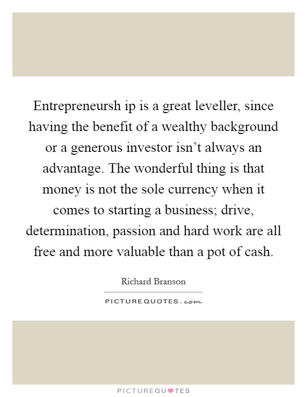 Entrepreneursh ip is a great leveller, since having the benefit of a wealthy background or a generous investor isn't always an advantage. The wonderful thing is that money is not the sole currency when it comes to starting a business; drive, determination, passion and hard work are all free and more valuable than a pot of cash Picture Quote #1