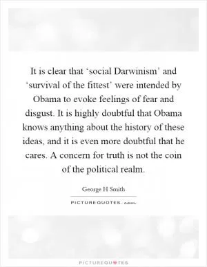 It is clear that ‘social Darwinism’ and ‘survival of the fittest’ were intended by Obama to evoke feelings of fear and disgust. It is highly doubtful that Obama knows anything about the history of these ideas, and it is even more doubtful that he cares. A concern for truth is not the coin of the political realm Picture Quote #1