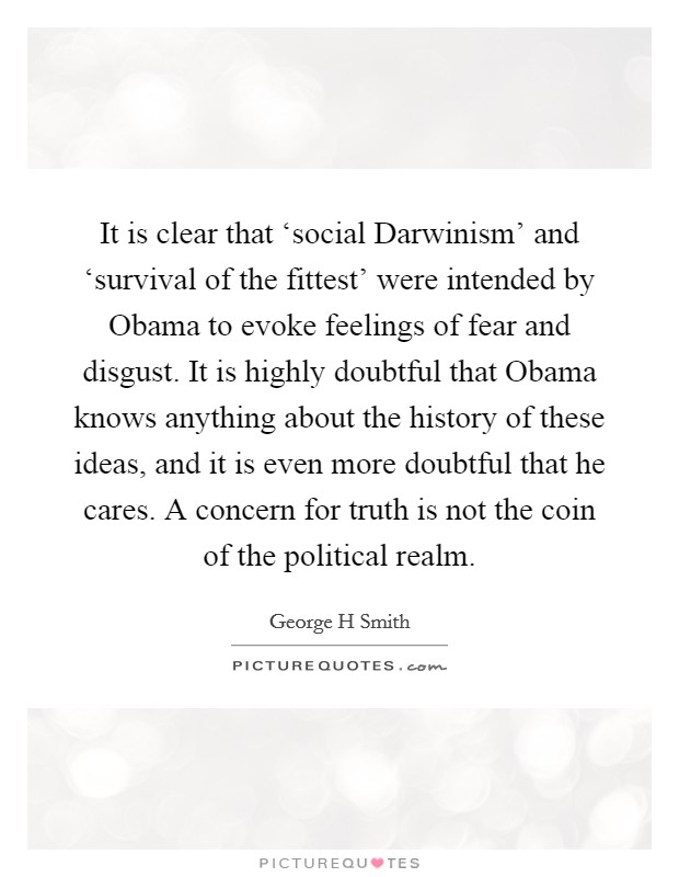 It is clear that ‘social Darwinism' and ‘survival of the fittest' were intended by Obama to evoke feelings of fear and disgust. It is highly doubtful that Obama knows anything about the history of these ideas, and it is even more doubtful that he cares. A concern for truth is not the coin of the political realm Picture Quote #1