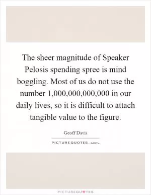 The sheer magnitude of Speaker Pelosis spending spree is mind boggling. Most of us do not use the number 1,000,000,000,000 in our daily lives, so it is difficult to attach tangible value to the figure Picture Quote #1