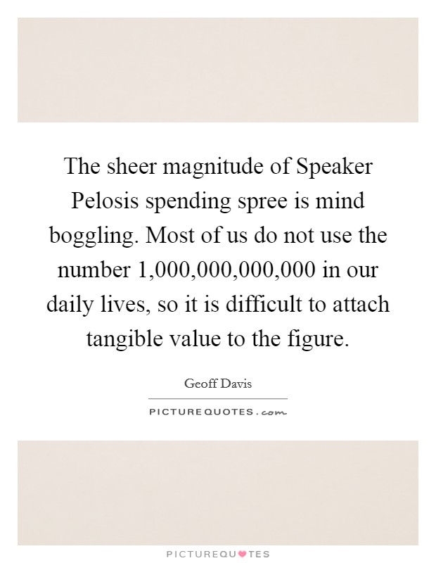 The sheer magnitude of Speaker Pelosis spending spree is mind boggling. Most of us do not use the number 1,000,000,000,000 in our daily lives, so it is difficult to attach tangible value to the figure Picture Quote #1