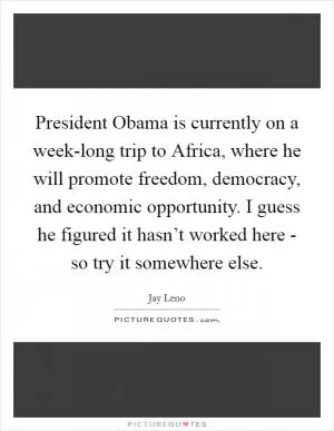President Obama is currently on a week-long trip to Africa, where he will promote freedom, democracy, and economic opportunity. I guess he figured it hasn’t worked here - so try it somewhere else Picture Quote #1