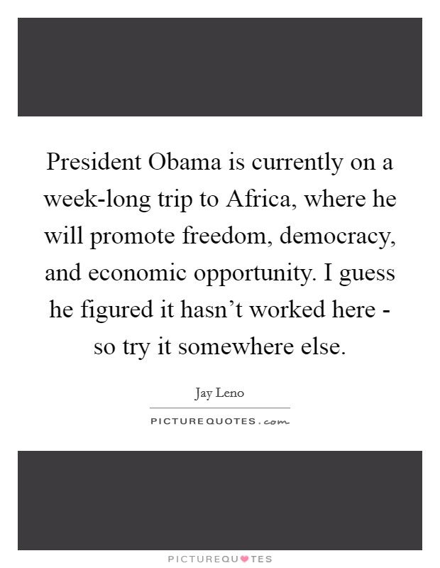 President Obama is currently on a week-long trip to Africa, where he will promote freedom, democracy, and economic opportunity. I guess he figured it hasn't worked here - so try it somewhere else Picture Quote #1
