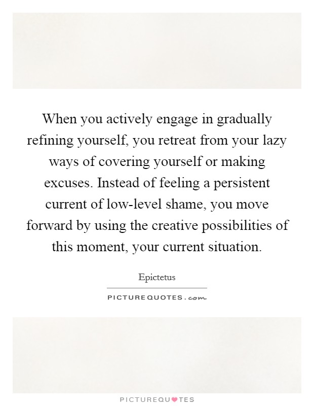 When you actively engage in gradually refining yourself, you retreat from your lazy ways of covering yourself or making excuses. Instead of feeling a persistent current of low-level shame, you move forward by using the creative possibilities of this moment, your current situation Picture Quote #1