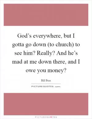 God’s everywhere, but I gotta go down (to church) to see him? Really? And he’s mad at me down there, and I owe you money? Picture Quote #1