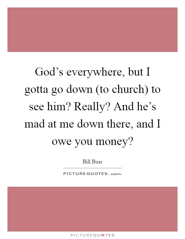 God's everywhere, but I gotta go down (to church) to see him? Really? And he's mad at me down there, and I owe you money? Picture Quote #1