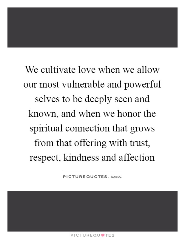 We cultivate love when we allow our most vulnerable and powerful selves to be deeply seen and known, and when we honor the spiritual connection that grows from that offering with trust, respect, kindness and affection Picture Quote #1