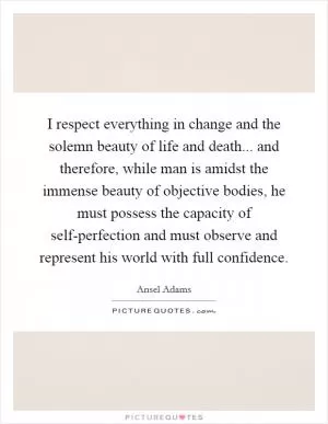 I respect everything in change and the solemn beauty of life and death... and therefore, while man is amidst the immense beauty of objective bodies, he must possess the capacity of self-perfection and must observe and represent his world with full confidence Picture Quote #1