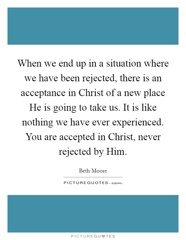 When we end up in a situation where we have been rejected, there is an acceptance in Christ of a new place He is going to take us. It is like nothing we have ever experienced. You are accepted in Christ, never rejected by Him Picture Quote #1