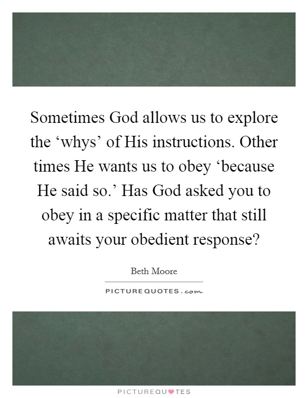 Sometimes God allows us to explore the ‘whys' of His instructions. Other times He wants us to obey ‘because He said so.' Has God asked you to obey in a specific matter that still awaits your obedient response? Picture Quote #1