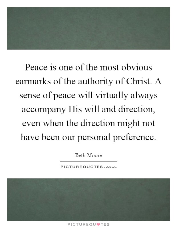 Peace is one of the most obvious earmarks of the authority of Christ. A sense of peace will virtually always accompany His will and direction, even when the direction might not have been our personal preference Picture Quote #1