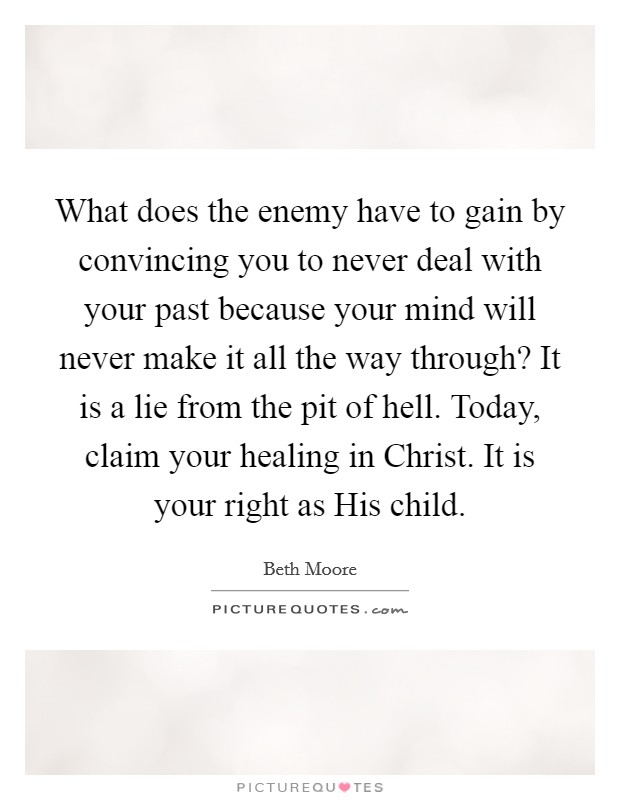 What does the enemy have to gain by convincing you to never deal with your past because your mind will never make it all the way through? It is a lie from the pit of hell. Today, claim your healing in Christ. It is your right as His child Picture Quote #1