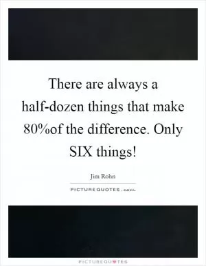 There are always a half-dozen things that make 80%of the difference. Only SIX things! Picture Quote #1