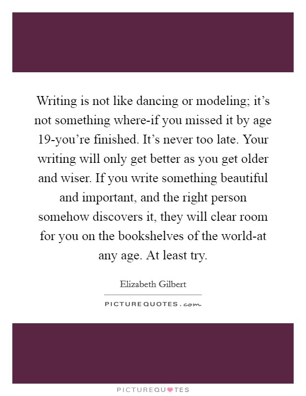 Writing is not like dancing or modeling; it's not something where-if you missed it by age 19-you're finished. It's never too late. Your writing will only get better as you get older and wiser. If you write something beautiful and important, and the right person somehow discovers it, they will clear room for you on the bookshelves of the world-at any age. At least try Picture Quote #1