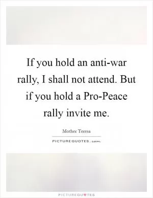 If you hold an anti-war rally, I shall not attend. But if you hold a Pro-Peace rally invite me Picture Quote #1
