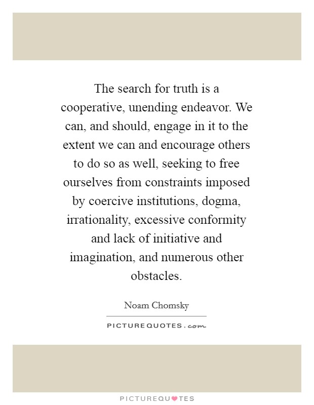 The search for truth is a cooperative, unending endeavor. We can, and should, engage in it to the extent we can and encourage others to do so as well, seeking to free ourselves from constraints imposed by coercive institutions, dogma, irrationality, excessive conformity and lack of initiative and imagination, and numerous other obstacles Picture Quote #1