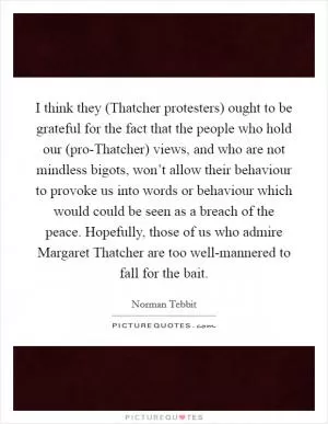 I think they (Thatcher protesters) ought to be grateful for the fact that the people who hold our (pro-Thatcher) views, and who are not mindless bigots, won’t allow their behaviour to provoke us into words or behaviour which would could be seen as a breach of the peace. Hopefully, those of us who admire Margaret Thatcher are too well-mannered to fall for the bait Picture Quote #1