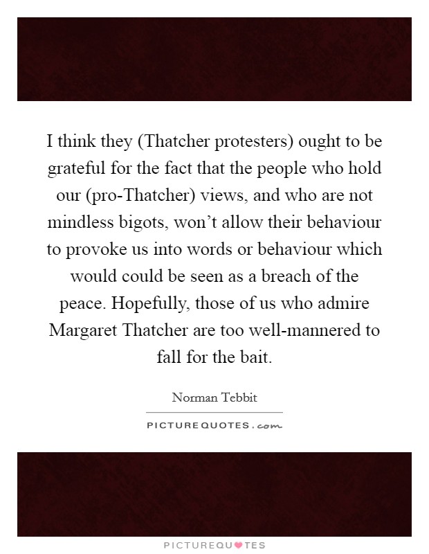 I think they (Thatcher protesters) ought to be grateful for the fact that the people who hold our (pro-Thatcher) views, and who are not mindless bigots, won't allow their behaviour to provoke us into words or behaviour which would could be seen as a breach of the peace. Hopefully, those of us who admire Margaret Thatcher are too well-mannered to fall for the bait Picture Quote #1