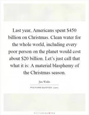 Last year, Americans spent $450 billion on Christmas. Clean water for the whole world, including every poor person on the planet would cost about $20 billion. Let’s just call that what it is: A material blasphemy of the Christmas season Picture Quote #1