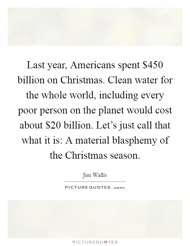 Last year, Americans spent $450 billion on Christmas. Clean water for the whole world, including every poor person on the planet would cost about $20 billion. Let's just call that what it is: A material blasphemy of the Christmas season Picture Quote #1