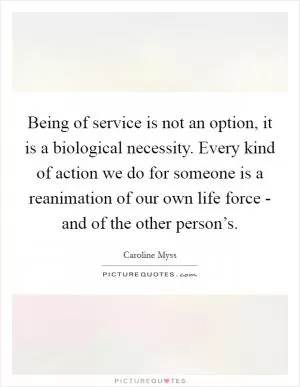 Being of service is not an option, it is a biological necessity. Every kind of action we do for someone is a reanimation of our own life force - and of the other person’s Picture Quote #1